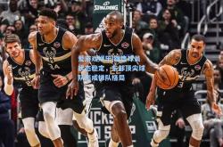 爱游戏娱乐|雄鹿球员状态稳定，东部顶尖球队形成梯队格局