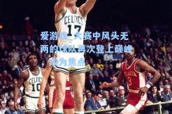 爱游戏_大赛中风头无两的球队再次登上巅峰，成为焦点