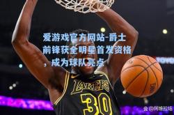 爱游戏官方网站-爵士前锋获全明星首发资格，成为球队亮点