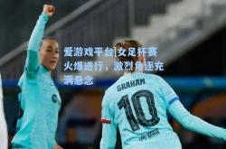爱游戏平台|女足杯赛火爆进行，激烈角逐充满悬念