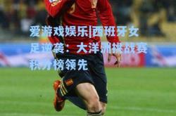 爱游戏娱乐|西班牙女足逆袭：大洋洲挑战赛积分榜领先
