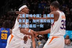 【爱游戏中国】比赛局势紧张，加时赛阶段双方战至最后一刻
