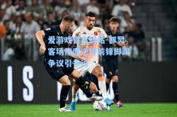 爱游戏官方网站-都灵客场惨遭逆转前锋脚踢争议引争议