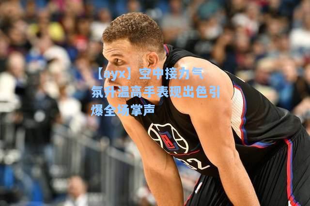空中接力气氛升温高手表现出色引爆全场掌声