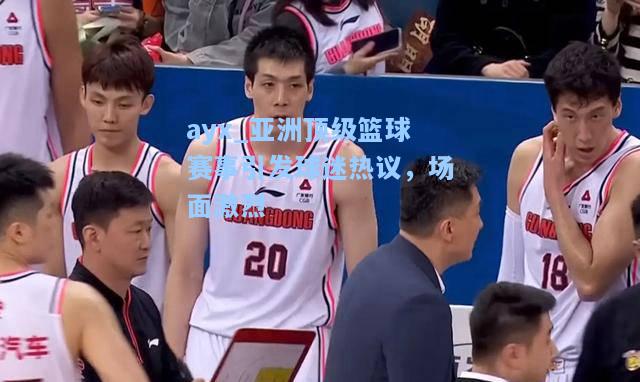 亚洲顶级篮球赛事引发球迷热议，场面激烈