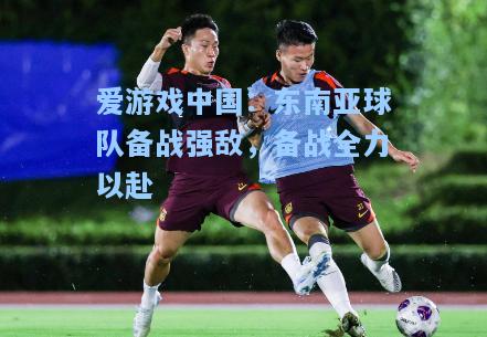 东南亚球队备战强敌，备战全力以赴