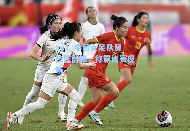 中国女足队员技压群雄，称霸比赛现场