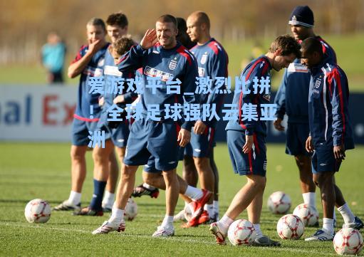 激烈比拼！全球足球强队云集亚洲