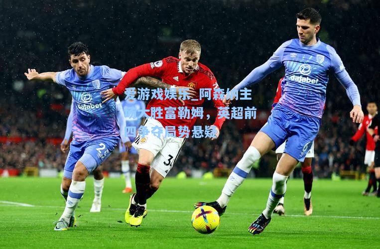 阿森纳主场大胜富勒姆，英超前四争夺局势悬疑